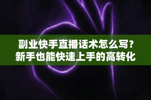 副业快手直播话术怎么写？新手也能快速上手的高转化直播话术全攻略