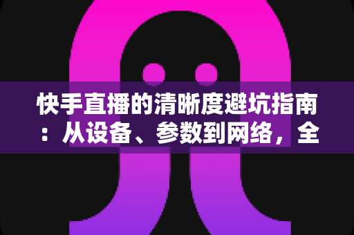 快手直播的清晰度避坑指南：从设备、参数到网络，全方位帮你告别模糊画质