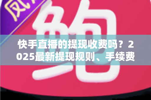 快手直播的提现收费吗?2025最新提现规则、手续费与税务问题全解析 快手直播的提现收费吗?2025最新提现规则、手续费与税务问题全解析