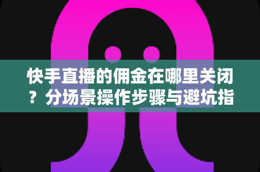 快手直播的佣金在哪里关闭？分场景操作步骤与避坑指南全解析