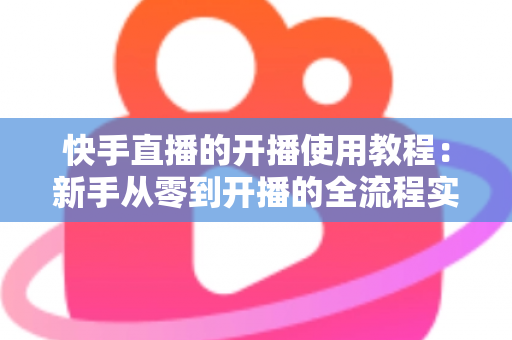 快手直播的开播使用教程:新手从零到开播的全流程实战指南 快手直播的开播使用教程:新手从零到开播的全流程实战指南
