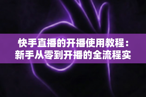 快手直播的开播使用教程：新手从零到开播的全流程实战指南