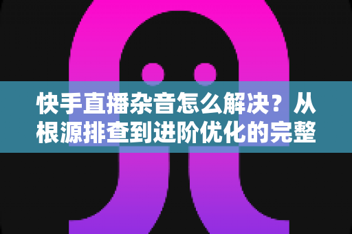 快手直播杂音怎么解决?从根源排查到进阶优化的完整降噪实战指南 快手直播杂音怎么解决?从根源排查到进阶优化的完整降噪实战指南