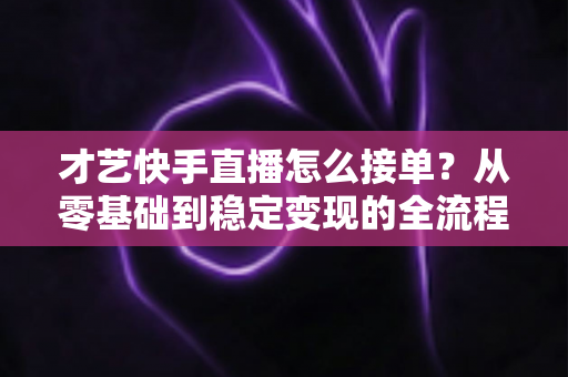 才艺快手直播怎么接单？从零基础到稳定变现的全流程实战指南