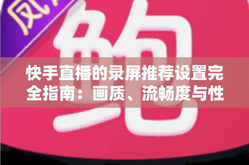 快手直播的录屏推荐设置完全指南：画质、流畅度与性能兼得的最优方案