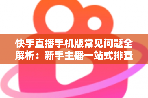 快手直播手机版常见问题全解析:新手主播一站式排查手册,轻松搞定下载、开播、收益与封号难题 快手直播手机版常见问题全解析:新手主播一站式排查手册,轻松搞定下载、开播、收益与封号难题