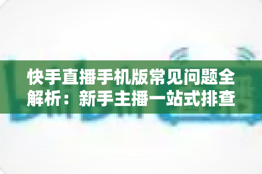 快手直播手机版常见问题全解析:新手主播一站式排查手册,轻松搞定下载、开播、收益与封号难题 快手直播手机版常见问题全解析:新手主播一站式排查手册,轻松搞定下载、开播、收益与封号难题