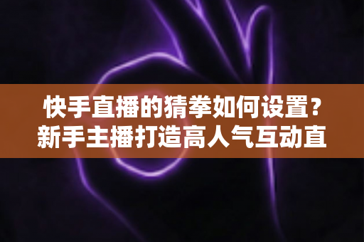 快手直播的猜拳如何设置？新手主播打造高人气互动直播间的全流程指南