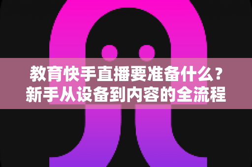 教育快手直播要准备什么?新手从设备到内容的全流程开播指南 教育快手直播要准备什么?新手从设备到内容的全流程开播指南