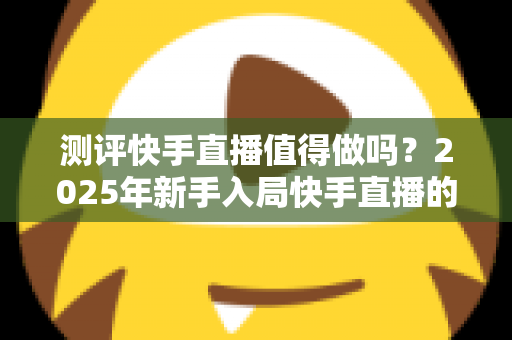 测评快手直播值得做吗?2025年新手入局快手直播的变现潜力与真实回报深度测评 测评快手直播值得做吗?2025年新手入局快手直播的变现潜力与真实回报深度测评