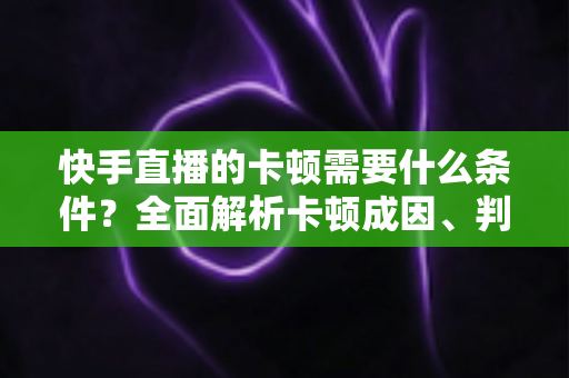 快手直播的卡顿需要什么条件?全面解析卡顿成因、判断方法与流畅直播优化指南 快手直播的卡顿需要什么条件?全面解析卡顿成因、判断方法与流畅直播优化指南