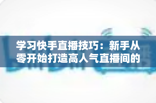 学习快手直播技巧:新手从零开始打造高人气直播间的完整实战指南 学习快手直播技巧:新手从零开始打造高人气直播间的完整实战指南