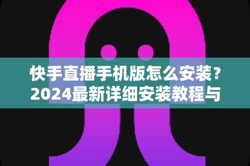 快手直播手机版怎么安装?2024最新详细安装教程与使用指南,新手也能轻松开播! 快手直播手机版怎么安装?2024最新详细安装教程与使用指南,新手也能轻松开播!