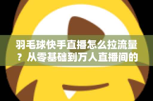 羽毛球快手直播怎么拉流量?从零基础到万人直播间的实战引流全攻略 羽毛球快手直播怎么拉流量?从零基础到万人直播间的实战引流全攻略