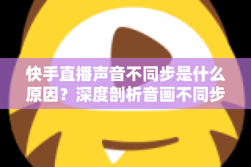 快手直播声音不同步是什么原因？深度剖析音画不同步的成因、排查方法与实用解决方案