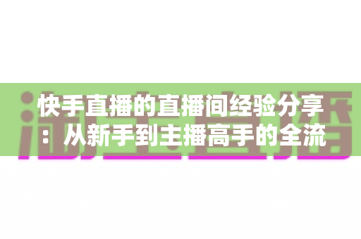 快手直播的直播间经验分享:从新手到主播高手的全流程实战指南 快手直播的直播间经验分享:从新手到主播高手的全流程实战指南