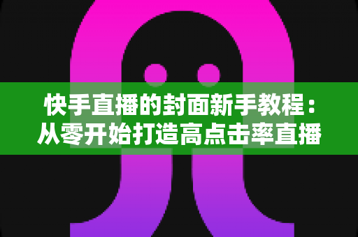 快手直播的封面新手教程：从零开始打造高点击率直播间的完整指南