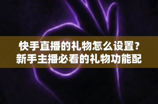 快手直播的礼物怎么设置?新手主播必看的礼物功能配置与运营全攻略 快手直播的礼物怎么设置?新手主播必看的礼物功能配置与运营全攻略