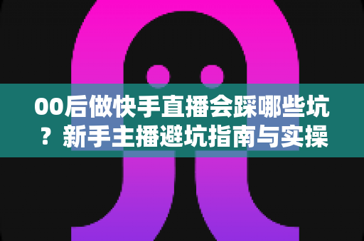 00后做快手直播会踩哪些坑？新手主播避坑指南与实操建议全解析