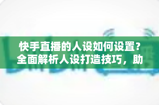 快手直播的人设如何设置?全面解析人设打造技巧,助你快速涨粉变现 快手直播的人设如何设置?全面解析人设打造技巧,助你快速涨粉变现