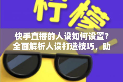 快手直播的人设如何设置?全面解析人设打造技巧,助你快速涨粉变现 快手直播的人设如何设置?全面解析人设打造技巧,助你快速涨粉变现