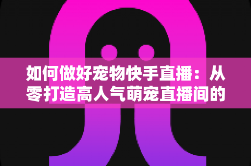 如何做好宠物快手直播：从零打造高人气萌宠直播间的实战全攻略