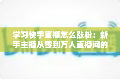 学习快手直播怎么涨粉:新手主播从零到万人直播间的实战吸粉指南 学习快手直播怎么涨粉:新手主播从零到万人直播间的实战吸粉指南