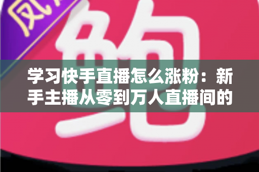 学习快手直播怎么涨粉：新手主播从零到万人直播间的实战吸粉指南