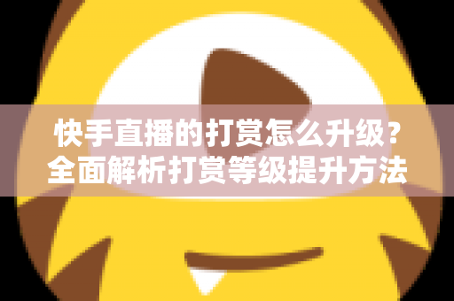 快手直播的打赏怎么升级？全面解析打赏等级提升方法与实用攻略