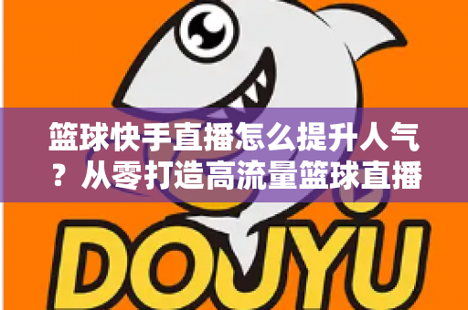 篮球快手直播怎么提升人气?从零打造高流量篮球直播间的实战指南 篮球快手直播怎么提升人气?从零打造高流量篮球直播间的实战指南