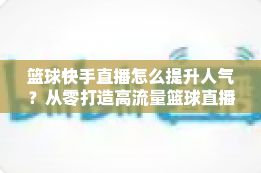篮球快手直播怎么提升人气?从零打造高流量篮球直播间的实战指南 篮球快手直播怎么提升人气?从零打造高流量篮球直播间的实战指南