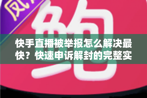 快手直播被举报怎么解决最快？快速申诉解封的完整实操指南