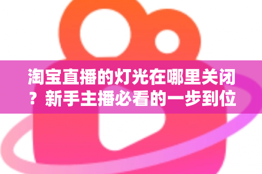 淘宝直播的灯光在哪里关闭？新手主播必看的一步到位操作教程与实用技巧