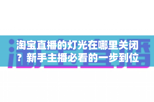 淘宝直播的灯光在哪里关闭？新手主播必看的一步到位操作教程与实用技巧