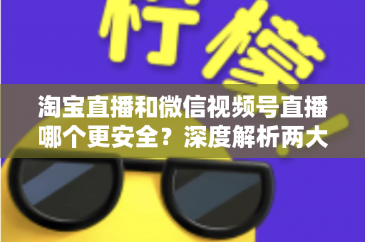 淘宝直播和微信视频号直播哪个更安全？深度解析两大直播购物平台的安全保障与避坑指南