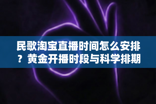 民歌淘宝直播时间怎么安排?黄金开播时段与科学排期策略全解析 民歌淘宝直播时间怎么安排?黄金开播时段与科学排期策略全解析