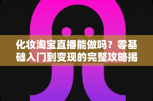 化妆淘宝直播能做吗?零基础入门到变现的完整攻略揭秘 化妆淘宝直播能做吗?零基础入门到变现的完整攻略揭秘