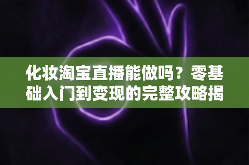 化妆淘宝直播能做吗？零基础入门到变现的完整攻略揭秘
