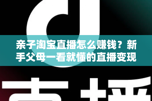 亲子淘宝直播怎么赚钱?新手父母一看就懂的直播变现全攻略 亲子淘宝直播怎么赚钱?新手父母一看就懂的直播变现全攻略