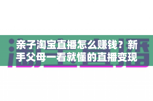 亲子淘宝直播怎么赚钱？新手父母一看就懂的直播变现全攻略
