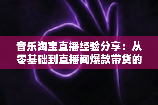 音乐淘宝直播经验分享：从零基础到直播间爆款带货的实战指南