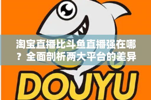 淘宝直播比斗鱼直播强在哪？全面剖析两大平台的差异化优势与商业价值