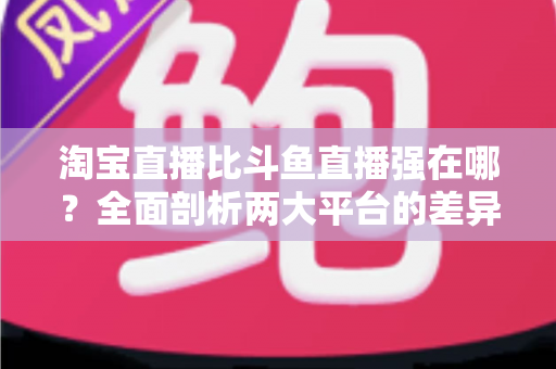 淘宝直播比斗鱼直播强在哪？全面剖析两大平台的差异化优势与商业价值