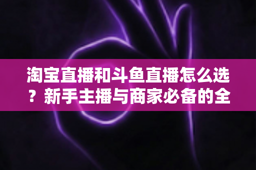 淘宝直播和斗鱼直播怎么选？新手主播与商家必备的全面对比指南