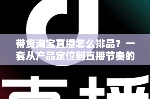 带货淘宝直播怎么排品?一套从产品定位到直播节奏的实战排品指南 带货淘宝直播怎么排品?一套从产品定位到直播节奏的实战排品指南