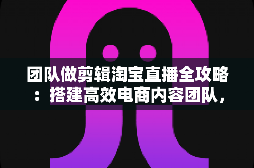 团队做剪辑淘宝直播全攻略：搭建高效电商内容团队，助力直播间流量与销量双增长