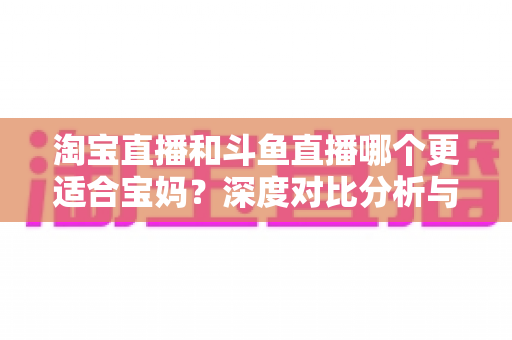 淘宝直播和斗鱼直播哪个更适合宝妈?深度对比分析与新手选平台全攻略 淘宝直播和斗鱼直播哪个更适合宝妈?深度对比分析与新手选平台全攻略