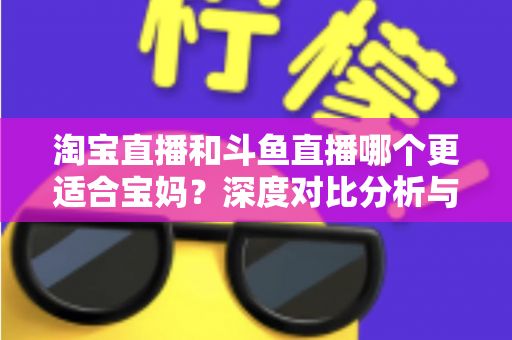 淘宝直播和斗鱼直播哪个更适合宝妈?深度对比分析与新手选平台全攻略 淘宝直播和斗鱼直播哪个更适合宝妈?深度对比分析与新手选平台全攻略