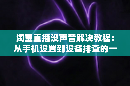淘宝直播没声音解决教程:从手机设置到设备排查的一站式修复指南 淘宝直播没声音解决教程:从手机设置到设备排查的一站式修复指南