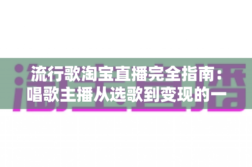流行歌淘宝直播完全指南：唱歌主播从选歌到变现的一站式实战手册